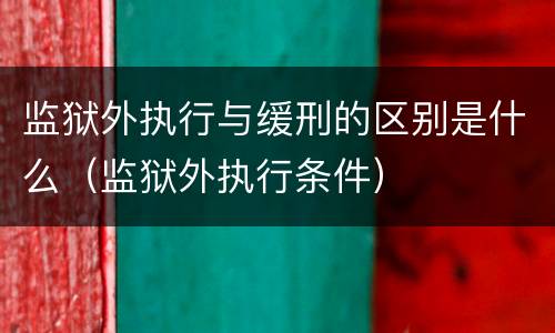 监狱外执行与缓刑的区别是什么（监狱外执行条件）