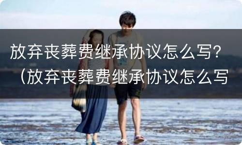 放弃丧葬费继承协议怎么写？（放弃丧葬费继承协议怎么写范本）