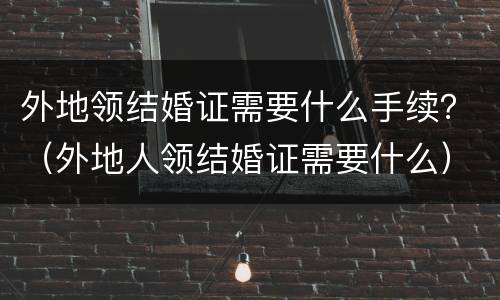 外地领结婚证需要什么手续？（外地人领结婚证需要什么）