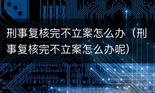 刑事复核完不立案怎么办（刑事复核完不立案怎么办呢）