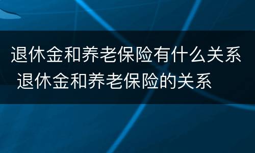退休金和养老保险有什么关系 退休金和养老保险的关系