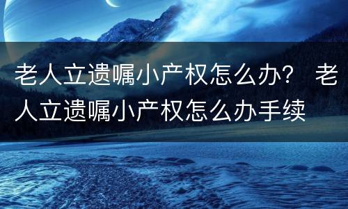 老人立遗嘱小产权怎么办？ 老人立遗嘱小产权怎么办手续