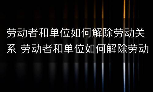 劳动者和单位如何解除劳动关系 劳动者和单位如何解除劳动关系协议