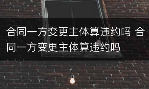 合同一方变更主体算违约吗 合同一方变更主体算违约吗