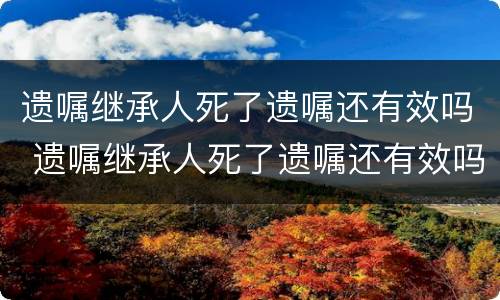 遗嘱继承人死了遗嘱还有效吗 遗嘱继承人死了遗嘱还有效吗知乎