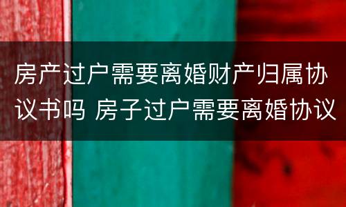 房产过户需要离婚财产归属协议书吗 房子过户需要离婚协议书吗