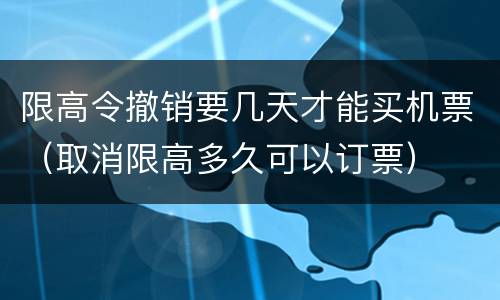 限高令撤销要几天才能买机票（取消限高多久可以订票）