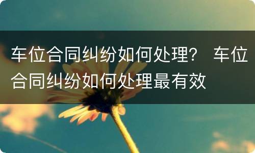 车位合同纠纷如何处理？ 车位合同纠纷如何处理最有效