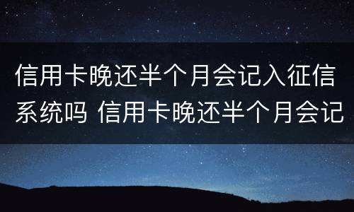 信用卡晚还半个月会记入征信系统吗 信用卡晚还半个月会记入征信系统吗怎么办