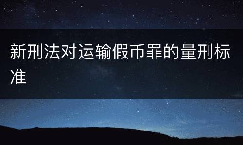 新刑法对运输假币罪的量刑标准