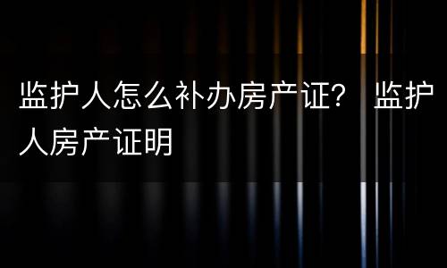 监护人怎么补办房产证？ 监护人房产证明