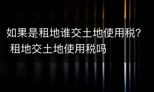 如果是租地谁交土地使用税？ 租地交土地使用税吗