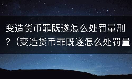 变造货币罪既遂怎么处罚量刑?（变造货币罪既遂怎么处罚量刑多少）