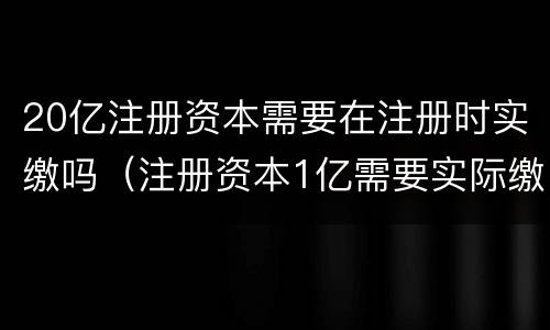 20亿注册资本需要在注册时实缴吗（注册资本1亿需要实际缴纳吗）