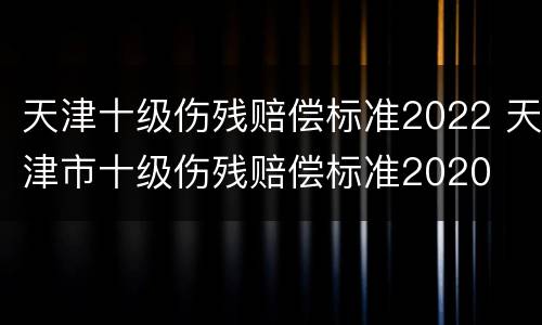 天津十级伤残赔偿标准2022 天津市十级伤残赔偿标准2020
