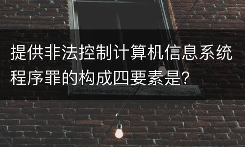 提供非法控制计算机信息系统程序罪的构成四要素是？