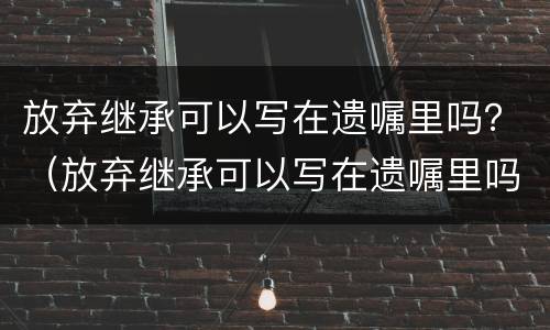 放弃继承可以写在遗嘱里吗？（放弃继承可以写在遗嘱里吗有效吗）