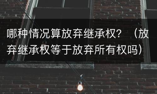 哪种情况算放弃继承权？（放弃继承权等于放弃所有权吗）