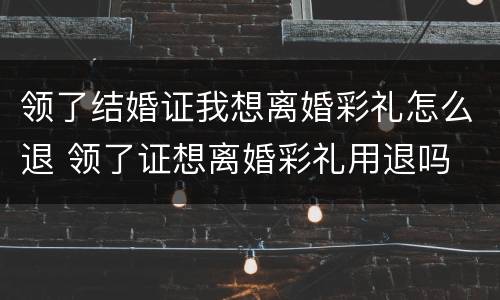 领了结婚证我想离婚彩礼怎么退 领了证想离婚彩礼用退吗