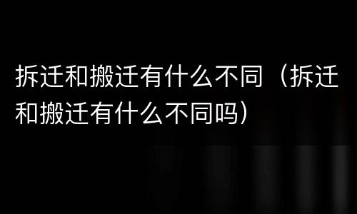 拆迁和搬迁有什么不同（拆迁和搬迁有什么不同吗）