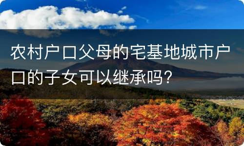 农村户口父母的宅基地城市户口的子女可以继承吗?