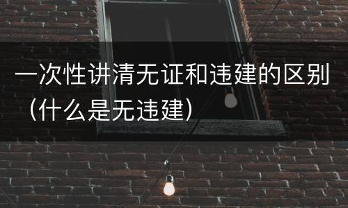 一次性讲清无证和违建的区别（什么是无违建）