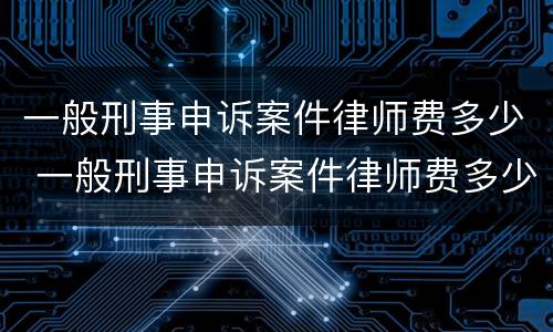 一般刑事申诉案件律师费多少 一般刑事申诉案件律师费多少钱