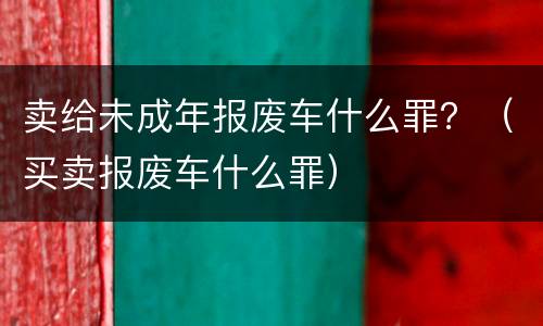 卖给未成年报废车什么罪？（买卖报废车什么罪）