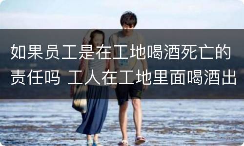 如果员工是在工地喝酒死亡的责任吗 工人在工地里面喝酒出了事