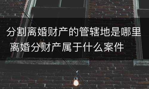 分割离婚财产的管辖地是哪里 离婚分财产属于什么案件