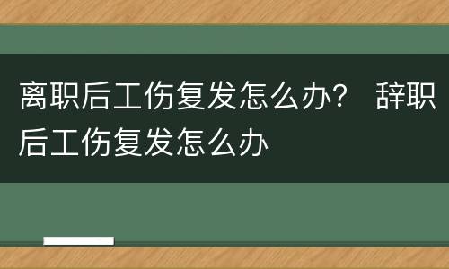 离职后工伤复发怎么办？ 辞职后工伤复发怎么办