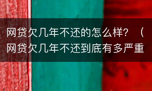 网贷欠几年不还的怎么样？（网贷欠几年不还到底有多严重）