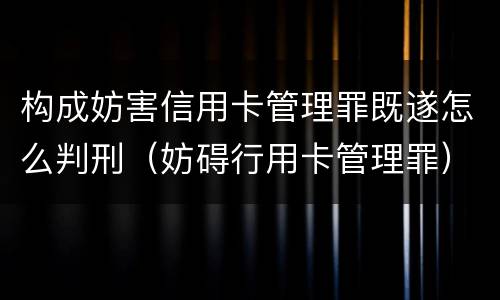 构成妨害信用卡管理罪既遂怎么判刑（妨碍行用卡管理罪）