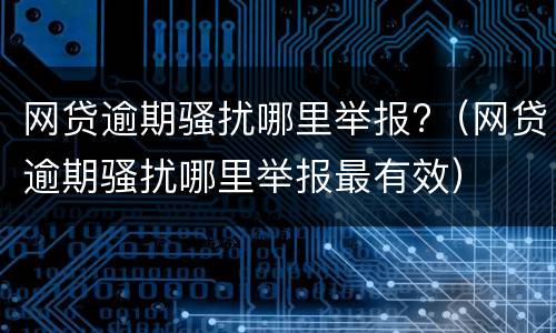 网贷逾期骚扰哪里举报?（网贷逾期骚扰哪里举报最有效）