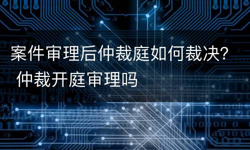 案件审理后仲裁庭如何裁决？ 仲裁开庭审理吗