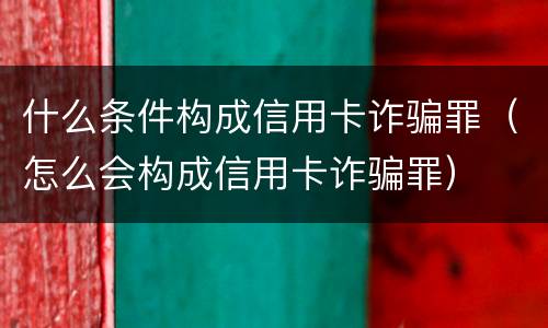 什么条件构成信用卡诈骗罪（怎么会构成信用卡诈骗罪）