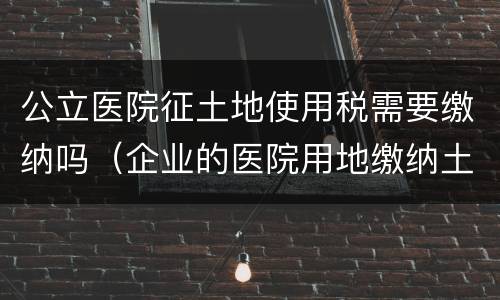 公立医院征土地使用税需要缴纳吗（企业的医院用地缴纳土地使用税吗）