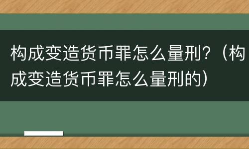 构成变造货币罪怎么量刑?（构成变造货币罪怎么量刑的）