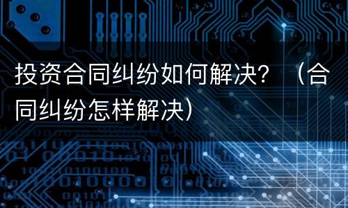投资合同纠纷如何解决？（合同纠纷怎样解决）