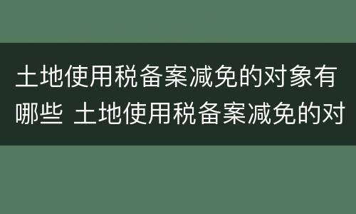 土地使用税备案减免的对象有哪些 土地使用税备案减免的对象有哪些要求