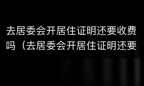 去居委会开居住证明还要收费吗（去居委会开居住证明还要收费吗上海）