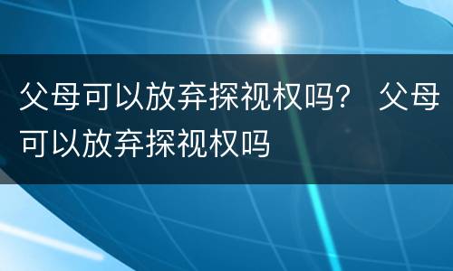 父母可以放弃探视权吗？ 父母可以放弃探视权吗