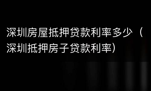 深圳房屋抵押贷款利率多少（深圳抵押房子贷款利率）
