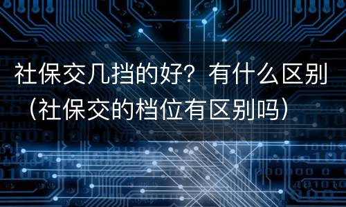 社保交几挡的好？有什么区别（社保交的档位有区别吗）