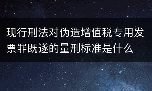 现行刑法对伪造增值税专用发票罪既遂的量刑标准是什么