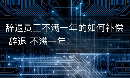 辞退员工不满一年的如何补偿 辞退 不满一年