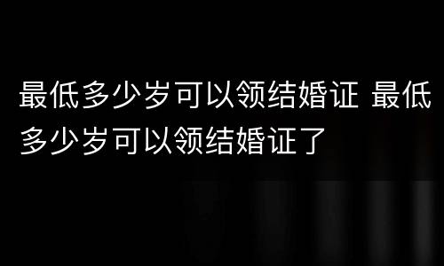 最低多少岁可以领结婚证 最低多少岁可以领结婚证了