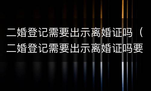 二婚登记需要出示离婚证吗（二婚登记需要出示离婚证吗要多久）