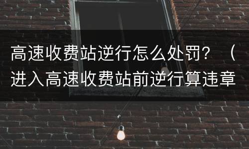 高速收费站逆行怎么处罚？（进入高速收费站前逆行算违章吗）