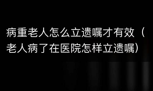 病重老人怎么立遗嘱才有效（老人病了在医院怎样立遗嘱）